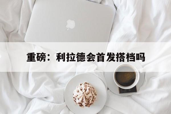 重磅：利拉德会首发搭档吗的简单介绍